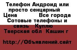 Телефон Андроид или просто сенцарный  › Цена ­ 1 000 - Все города Сотовые телефоны и связь » Куплю   . Тверская обл.,Кашин г.